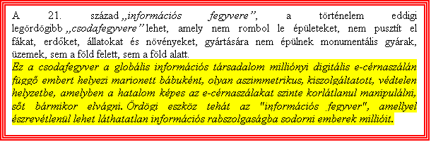 Szvegdoboz: A 21. szzad informcis fegyvere, a trtnelem eddigi legrdgibb csodafegyvere lehet, amely nem rombol le pleteket, nem pusztt el fkat, erdket, llatokat s nvnyeket, gyrtsra nem plnek monumentlis gyrak, zemek, sem a fld felett, sem a fld alatt. 
Ez a csodafegyver a globlis informcis trsadalom millinyi digitlis e-crnaszln fgg embert helyezi marionett bbuknt, olyan aszimmetrikus, kiszolgltatott, vdtelen helyzetbe, amelyben a hatalom kpes az e-crnaszlakat szinte korltlanul manipullni, st brmikor elvgni. rdgi eszkz teht az "informcis fegyver", amellyel szrevtlenl lehet lthatatlan informcis rabszolgasgba sodorni emberek milliit.

