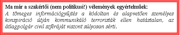 Szvegdoboz: Ma mr a szakrti (nem politikusi!) vlemnyek egyrtelmek: 
A tmeges informcigyjts a kdoltan s alapveten szemlyes konspirci tjn kommunikl terroristk ellen hatstalan, az tlagpolgr civil szfrjt viszont slyosan srti.

